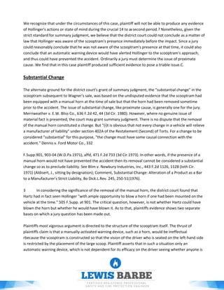 We recognize that under the circumstances of this case, plaintiff will not be able to produce any evidence
of Hollinger's actions or state of mind during the crucial 14 to 20 second period.? Nonetheless, given the
strict standard for summary judgment, we believe that the district court could not conclude as a matter of
law that Hollinger was aware of the scooptram's presence immediately before the impact. Since a jury
could reasonably conclude that he was not aware of the scooptram's presence at that time, it could also
conclude that an automatic warning device would have alerted Hollinger to the scooptram's approach,
and thus could have prevented the accident. Ordinarily a jury must determine the issue of proximate
cause. We find that in this case plaintiff produced sufficient evidence to pose a triable issue.C.
Substantial Change
The alternate ground for the district court's grant of summary judgment, the "substantial change" in the
scooptram subsequent to Wagner's sale, was based on the undisputed evidence that the scooptram had
been equipped with a manual horn at the time of sale but that the horn had been removed sometime
prior to the accident. The issue of substantial change, like proximate cause, is generally one for the jury.
Merriweather v. E.W. Bliss Co., 636 F.2d 42, 44 (3d Cir. 1980). However, where no genuine issue of
material fact is presented, the court may grant summary judgment. There is no dispute that the removal
of the manual horn constituted a change. But "(i)t is obvious that not every change in a vehicle will relieve
a manufacturer of liability" under section 402A of the Restatement (Second) of Torts. For a change to be
considered "substantial" for this purpose, "the change must have some causal connection with the
accident." Dennis v. Ford Motor Co., 332
F.Supp.901, 903-04 (W.D.Pa.1971), affd, 471 F.2d 733 (3d Cir.1973). In other words, if the presence of a
manual horn would not have prevented the accident then its removal cannot be considered a substantial
change so as to preclude liability. See Blim v. Newbury Industries, Inc., 443 F.2d 1126, 1128 (loth Cir.
1971) (Aldisert, J., sitting by designation); Comment, Substantial Change: Alteration of a Product as a Bar
to a Manufacturer's Strict Liability, 8o Dick.L.Rev. 245, 250-51(1976).
3 In considering the significance of the removal of the manual horn, the district court found that
Hartz had in fact seen Hollinger "with ample opportunity to blow a horn if one had been mounted on the
vehicle at the time." 505 F.Supp. at 901. The critical question, however, is not whether Hartz could have
blown the horn but whether he would have blown it. As to that, plaintiffs evidence shows two separate
bases on which a jury question has been made out.
Plaintiffs most vigorous argument is directed to the structure of the scooptram itself. The thrust of
plaintiffs claim is that a manually-activated warning device, such as a horn, would be ineffectual
rbecause the scooptram is constructed so that the vision of the driver who is seated on the left-hand side
is restricted by the placement of the large scoop. Plaintiff asserts that in such a situation only an
automatic warning device, which is not dependent for its efficacy on the driver seeing whether anyone is
 