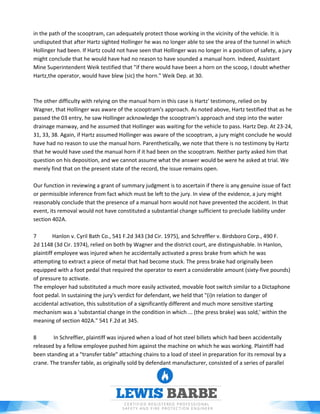 in the path of the scooptram, can adequately protect those working in the vicinity of the vehicle. It is
undisputed that after Hartz sighted Hollinger he was no longer able to see the area of the tunnel in which
Hollinger had been. If Hartz could not have seen that Hollinger was no longer in a position of safety, a jury
might conclude that he would have had no reason to have sounded a manual horn. Indeed, Assistant
Mine Superintendent Weik testified that "if there would have been a horn on the scoop, I doubt whether
Hartz,the operator, would have blew (sic) the horn." Weik Dep. at 30.
The other difficulty with relying on the manual horn in this case is Hartz' testimony, relied on by
Wagner, that Hollinger was aware of the scooptram's approach. As noted above, Hartz testified that as he
passed the 03 entry, he saw Hollinger acknowledge the scooptram's approach and step into the water
drainage manway, and he assumed that Hollinger was waiting for the vehicle to pass. Hartz Dep. At 23-24,
31, 33, 38. Again, if Hartz assumed Hollinger was aware of the scooptram, a jury might conclude he would
have had no reason to use the manual horn. Parenthetically, we note that there is no testimony by Hartz
that he would have used the manual horn if it had been on the scooptram. Neither party asked him that
question on his deposition, and we cannot assume what the answer would be were he asked at trial. We
merely find that on the present state of the record, the issue remains open.
Our function in reviewing a grant of summary judgment is to ascertain if there is any genuine issue of fact
or permissible inference from fact which must be left to the jury. In view of the evidence, a jury might
reasonably conclude that the presence of a manual horn would not have prevented the accident. In that
event, its removal would not have constituted a substantial change sufficient to preclude liability under
section 402A.
7 Hanlon v. Cyril Bath Co., 541 F.2d 343 (3d Cir. 1975), and Schreffler v. Birdsboro Corp., 490 F.
2d 1148 (3d Cir. 1974), relied on both by Wagner and the district court, are distinguishable. In Hanlon,
plaintiff employee was injured when he accidentally activated a press brake from which he was
attempting to extract a piece of metal that had become stuck. The press brake had originally been
equipped with a foot pedal that required the operator to exert a considerable amount (sixty-five pounds)
of pressure to activate.
The employer had substituted a much more easily activated, movable foot switch similar to a Dictaphone
foot pedal. In sustaining the jury's verdict for defendant, we held that "(i)n relation to danger of
accidental activation, this substitution of a significantly different and much more sensitive starting
mechanism was a 'substantial change in the condition in which ... (the press brake) was sold,' within the
meaning of section 402A." 541 F.2d at 345.
8 In Schreffier, plaintiff was injured when a load of hot steel billets which had been accidentally
released by a fellow employee pushed him against the machine on which he was working. Plaintiff had
been standing at a "transfer table" attaching chains to a load of steel in preparation for its removal by a
crane. The transfer table, as originally sold by defendant manufacturer, consisted of a series of parallel
 