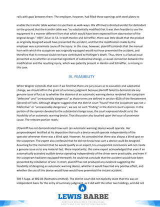 rails with gaps between them. The employer, however, had filled these openings with steel plates to
enable the transfer table workers to use them as walk-ways. We affirmed a directed verdict for defendant
on the ground that the transfer table was "so substantially modified that it was then feasible to use the
equipment in a manner different from that which would have been expected from observation of the
original design." 490 F.2d at 11 53. In both Hanlon and Schreffier, there was little doubt that the product
as originally designed would have prevented the accident, and that the modification made by the
employer was a proximate cause of the injury. In this case, however, plaintiff contends that the manual
horn with which the scooptram was originally equipped would not have prevented the accident, and
therefore that its removal could not have contributed to Hollinger's death. Thus, there is a factual issue
presented as to whether an essential ingredient of substantial change, a causal connection between the
modification and the resulting injury, which was patently present in Hanlon and Schreffler, is missing in
this case.
IV. FEASIBILITY
When Wagner contends that even if we find that there are jury issues as to causation and substantial
change, we should affirm the grant of summary judgment because plaintiff failed to demonstrate any
genuine issue of fact as to whether the absence of an automatic warning device rendered the scooptram
"defective" and "unreasonably dangerous" as those terms are defined in section 402A of the Restatement
(Second) of Torts. Although Wagner suggests that the district court "found" that the scooptram was not U
Pdefective" or "unreasonably dangerous", we see no such "finding" in the district court's opinion. In the
portion of the opinion devoted to the substantial change issue, the court expressed doubt as to the
feasibility of an automatic warning device. That discussion also touched upon the issue of proximate
cause. The relevant portion reads:
(P)laintiff has not demonstrated how such (an automatic warning) device would operate. Her
proposedexpert testified at his deposition that such a device would operate independently of the
operator whenever there was a blind spot. However, he conceded that there was always a blind spot on
the scooptram. The expert also confessed that he did not know how such a device could be designed.
Assuming for the moment that he would qualify as an expert, his unsupported conclusions will not create
a genuine issue as to any material fact. More importantly, this same expert acknowledged that even if an
automatically activated audible device operating independently of the driver were practicable, and even if
the scooptram had been equipped therewith, he could not conclude that the accident would have been
prevented by installation of one. In short, plaintiff has not produced any evidence suggesting the
feasibility of designing an automatic warning device, whether it would have had any positive effect, and
whether the use of this device would have would have prevented the instant accident.
505 F.Supp. at 902-03 (footnotes omitted). The district court did not explicitly state that this was an
independent basis for the entry of summary judgment, as it did with the other two holdings, and did not
 