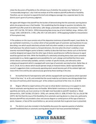 relate the discussion of feasibility to the ultimate issue of whether the product was "defective" or
"unreasonably dangerous"; also it did not analyze all of the evidence plaintiff proffered on feasibility.
Therefore, we are reluctant to expand this brief and ambiguous passage into a separate basis for the
district court's grant of summary judgment.
We agree with Wagner that plaintiff has the burden of demonstrating that the automatic warning device
which she propounds was in fact feasible. "(I)n establishing that the design in question (is) defectie, the
plaintiff must offer proof of an alternative, safer design, practicable under the circumstances." Huddell v.
Levin, 537 F.2d 726, 737 (3d Cir. 1976) (interpreting New Jersey law of strict liability); Jeng v. Witters, 452
F.Supp. 1349, 1359 (M.D.Pa. 1 978 ), affd, 591 F.2d 1335 (3d Cir. 1979) (applying Huddell to interpretation
of Pennsylvania law).
'4 The evidence on this issue consists only of the deposition testimony of plaintiffs expert, Lewis Barbe. As
we read Barbe's testimony, it is unclear which of two possible types of automatic warning devices he was
describing: one which would selectively activate itself only when needed, or one which would activate
itself whenever the vehicle travels in a forward direction, the time when the driver's visibility is most
severely restricted.8 Wagner points to Barbe's inability to describe fully how a device such as the former
could be designed and argues that the other type of device would become ineffective because its signal
would be ignored over time. While the feasibility of a selectively activating device does seem somewhat
questionable to us, Barbe suggested some possibilities for such a design and testified that there were
similar devices commercially available, named a number of specific brands, and referred to other
underground equipment which is equipped with some type of automatic warning function. Barbe Dep. at
16-17, 23-26. As to a device which would operate simply on forward motion, Barbe rejected defense
counsel's suggestions that a continuously operating alarm would become part of the ambient light and
noise of the mine and thus be subconsciously ignored by those working in the area.
9 He testified that he had experience with vehicles equipped with warning devices which operated
"most of the time," id. at 29, and insisted that the sound made by such devices was distinguishable from
the noise of machinery which becomes part of the ambient sound level of the mine. Id. at 18-20.
10 Wagner offered no expert witness of its own to refute Barbe's testimony or to support its claim
that an automatic warning device was not feasible. While Barbe's testimony is at times lacking in
specificity and clarity, we must construe it in the light most favorable to plaintiff. Goodman v. Mead
Johnson & Co., 534 F.2d 566, 573 (3d Cir. 1976), cert. denied, 429 U.S. 1038, 97 S•Ct• 732, 5o L.Ed.2d 748
(1977). We find that the issue of the feasibility of an automatic warning device is a close one, particularly
because plaintiff has not provided a clear and concise diagram or verbal picture of the type of device it
posits. However, in face of the record before us, we cannot conclude that no genuine issue is presented.
11 The district court also included in the feasibility discussion the separate question of whether
plaintiff established that an automatic warning device would in fact have prevented Hollinger's
 