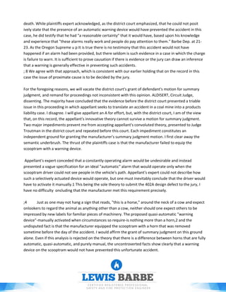 death. While plaintiffs expert acknowledged, as the district court emphasized, that he could not posit
ively state that the presence of an automatic warning device would have prevented the accident in this
case, he did testify that he had "a reasonable certainty" that it would have, based upon his knowledge
and experience that "these alarms really work and people do pay attention to them." Barbe Dep. at 21-
23. As the Oregon Supreme u p It is true there is no testimony that this accident would not have
happened if an alarm had been provided, but there seldom is such evidence in a case in which the charge
is failure to warn. It is sufficient to prove causation if there is evidence or the jury can draw an inference
that a warning is generally effective in preventing such accidents.
; 8 We agree with that approach, which is consistent with our earlier holding that on the record in this
case the issue of proximate cause is to be decided by the jury.
For the foregoing reasons, we will vacate the district court's grant of defendant's motion for summary
judgment, and remand for proceedings not inconsistent with this opinion. ALDISERT, Circuit Judge,
dissenting. The majority have concluded that the evidence before the district court presented a triable
issue in this proceeding in which appellant seeks to translate an accident in a coal mine into a products
liability case. I disagree. I will give appellant an A for effort, but, with the district court, I am of the view
that, on this record, the appellant's innovative theory cannot survive a motion for summary judgment.
Two major impediments prevent me from accepting appellant's convoluted theory, presented to Judge
Troutman in the district court and repeated before this court. Each impediment constitutes an
independent ground for granting the manufacturer's summary judgment motion. I first clear away the
semantic underbrush. The thrust of the plaintiffs case is that the manufacturer failed to equip the
scooptram with a warning device.
Appellant's expert conceded that a constantly operating alarm would be undesirable and instead
presented a vague specification for an ideal "automatic" alarm that would operate only when the
scooptram driver could not see people in the vehicle's path. Appellant's expert could not describe how
such a selectively actuated device would operate, but one must inevitably conclude that the driver would
have to activate it manually.1 This being the sole theory to submit the 402A design defect to the jury, I
have no difficulty oncluding that the manufacturer met this requirement precisely.
;4 Just as one may not hang a sign that reads, "this is a horse," around the neck of a cow and expect
onlookers to regard the animal as anything other than a cow, neither should one expect others to be
impressed by new labels for familiar pieces of machinery. The proposed quasi-automatic "warning
device"-manually activated when circumstances so require-is nothing more than a horn,2 and the
undisputed fact is that the manufacturer equipped the scooptram with a horn that was removed
sometime before the day of the accident. I would affirm the grant of summary judgment on this ground
alone. Even if this analysis is rejected on the theory that there is a difference between horns that are fully
automatic, quasi-automatic, and purely manual, the uncontroverted facts show clearly that a warning
device on the scooptram would not have prevented this unfortunate accident.
 
