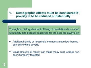 Demographic effects must be considered if poverty is to be reduced substantially Throughout history standard of living of populations has varied with family size because resources for the poor are always low Additional family or household members move low-income persons toward poverty Small amounts of money can make many poor families non-poor if properly targeted 