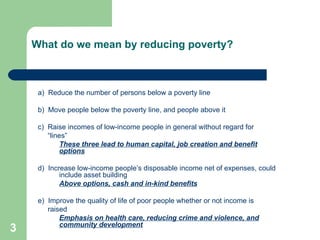 What do we mean by reducing poverty? a)  Reduce the number of persons below a poverty line b)  Move people below the poverty line, and people above it c)  Raise incomes of low-income people in general without regard for “ lines” These three lead to human capital, job creation and benefit options d)  Increase low-income people’s disposable income net of expenses, could include asset building Above options, cash and in-kind benefits e)  Improve the quality of life of poor people whether or not income is raised Emphasis on health care, reducing crime and violence, and community development 