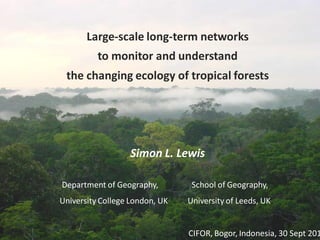 Large-scale long-term networks
          to monitor and understand
 the changing ecology of tropical forests




                  Simon L. Lewis

Department of Geography,         School of Geography,
University College London, UK   University of Leeds, UK


                                CIFOR, Bogor, Indonesia, 30 Sept 201
 