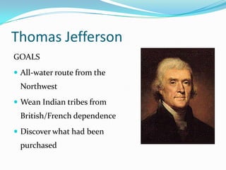 Thomas Jefferson
GOALS
 All-water route from the
 Northwest
 Wean Indian tribes from
 British/French dependence
 Discover what had been
 purchased
 