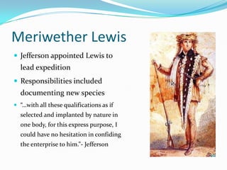 Meriwether Lewis
 Jefferson appointed Lewis to
  lead expedition
 Responsibilities included
  documenting new species
 “…with all these qualifications as if
  selected and implanted by nature in
  one body, for this express purpose, I
  could have no hesitation in confiding
  the enterprise to him.”- Jefferson
 