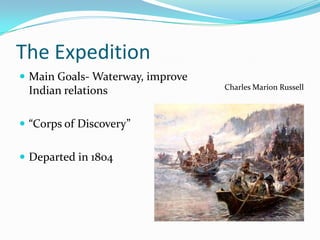 The Expedition
 Main Goals- Waterway, improve
                                  Charles Marion Russell
 Indian relations

 “Corps of Discovery”


 Departed in 1804
 