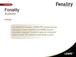 Fonality Australia strategy: On behalf of Fonality, LEWIS PR introduced the concept of cloud telephony to SMBs around Australia, helping Fonality to grow its customer base to over 700 clients in just under a year.  