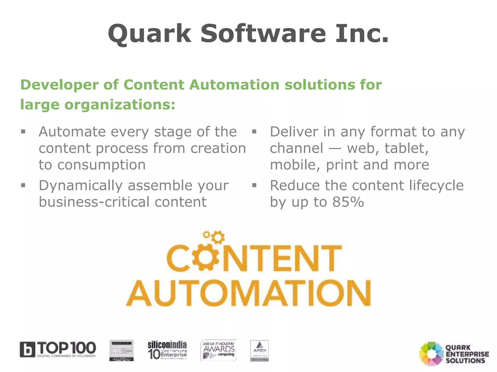 Automate every stage of the
content process from creation
to consumption
 Dynamically assemble your
business-critical content
 Deliver in any format to any
channel — web, tablet,
mobile, print and more
 Reduce the content lifecycle
by up to 85%
Quark Software Inc.
Developer of Content Automation solutions for
large organizations:
 