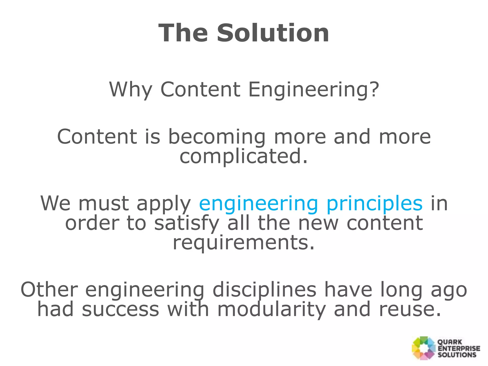 The Solution
Why Content Engineering?
Content is becoming more and more
complicated.
We must apply engineering principles in
order to satisfy all the new content
requirements.
Other engineering disciplines have long ago
had success with modularity and reuse.
 