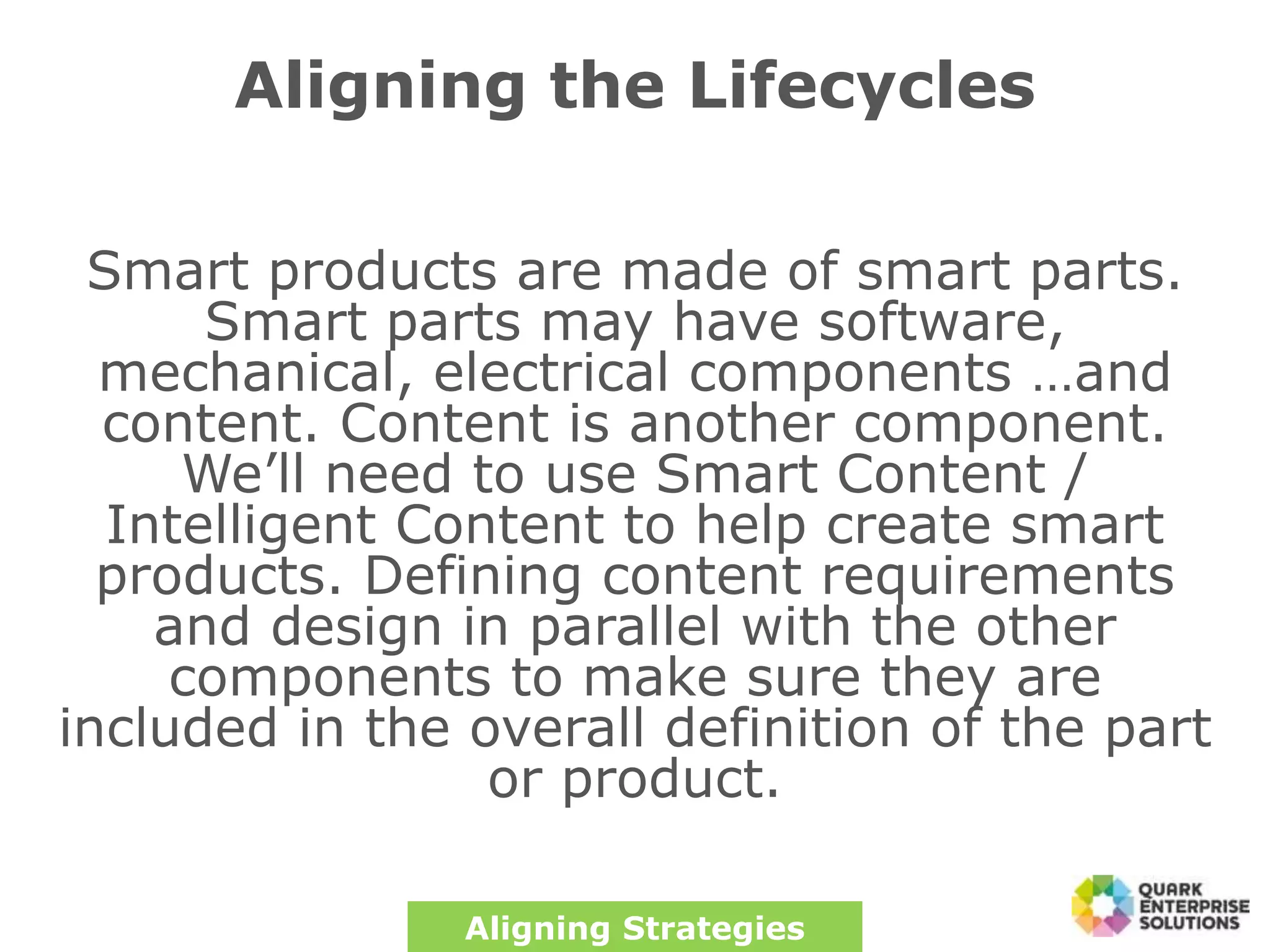 Aligning the Lifecycles
Smart products are made of smart parts.
Smart parts may have software,
mechanical, electrical components …and
content. Content is another component.
We’ll need to use Smart Content /
Intelligent Content to help create smart
products. Defining content requirements
and design in parallel with the other
components to make sure they are
included in the overall definition of the part
or product.
Aligning Strategies
 