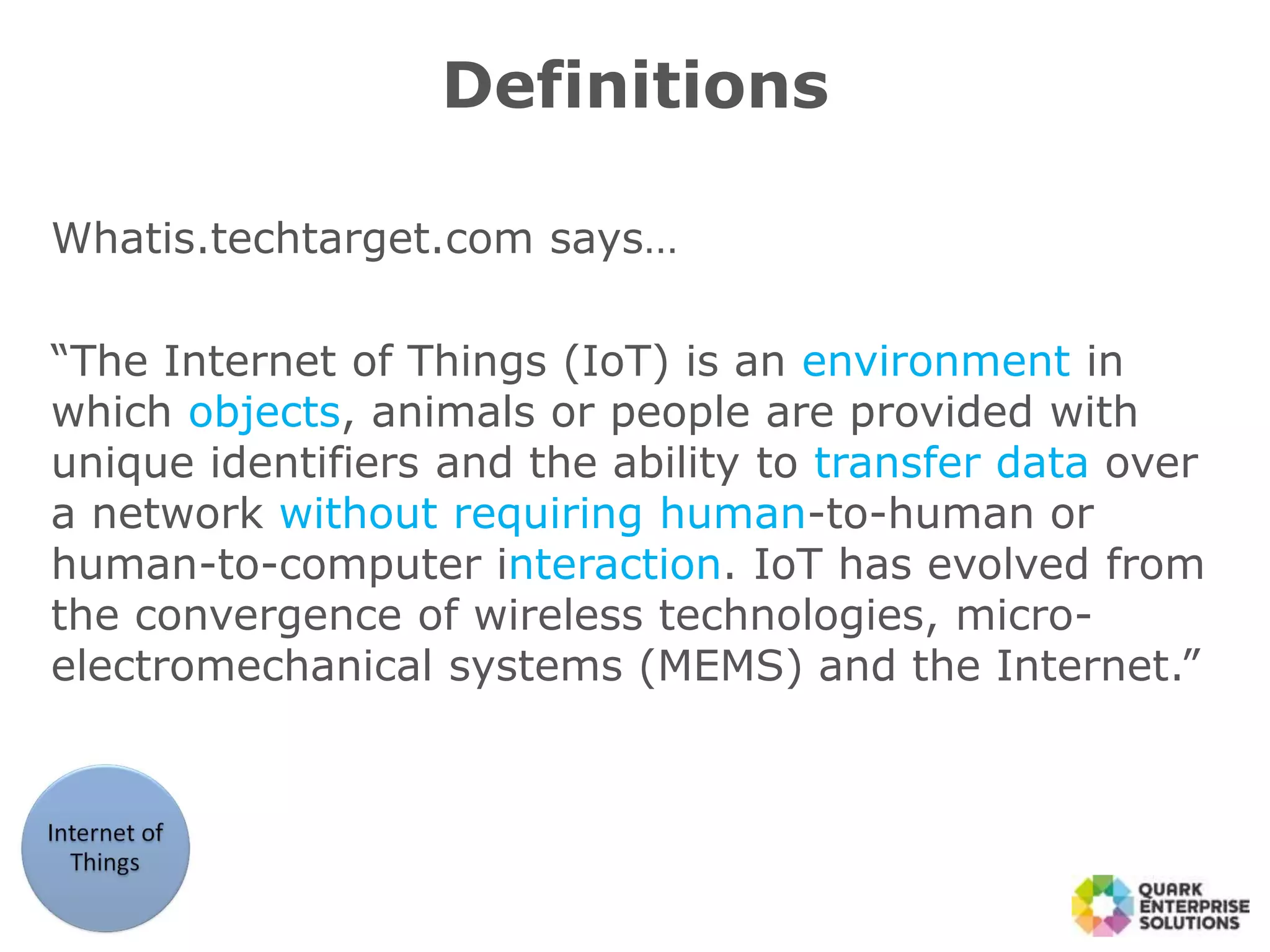 Whatis.techtarget.com says…
“The Internet of Things (IoT) is an environment in
which objects, animals or people are provided with
unique identifiers and the ability to transfer data over
a network without requiring human-to-human or
human-to-computer interaction. IoT has evolved from
the convergence of wireless technologies, micro-
electromechanical systems (MEMS) and the Internet.”
Definitions
 