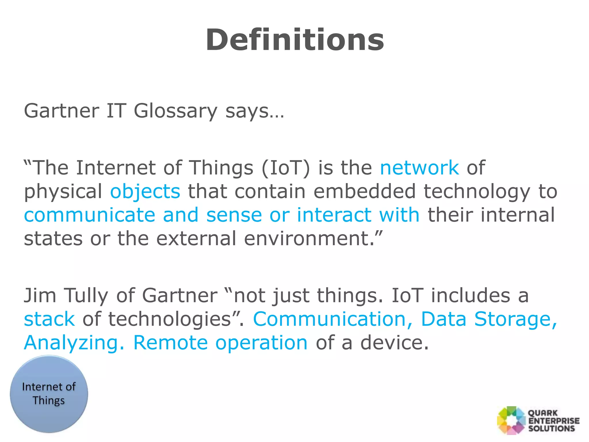 Definitions
Gartner IT Glossary says…
“The Internet of Things (IoT) is the network of
physical objects that contain embedded technology to
communicate and sense or interact with their internal
states or the external environment.”
Jim Tully of Gartner “not just things. IoT includes a
stack of technologies”. Communication, Data Storage,
Analyzing. Remote operation of a device.
 