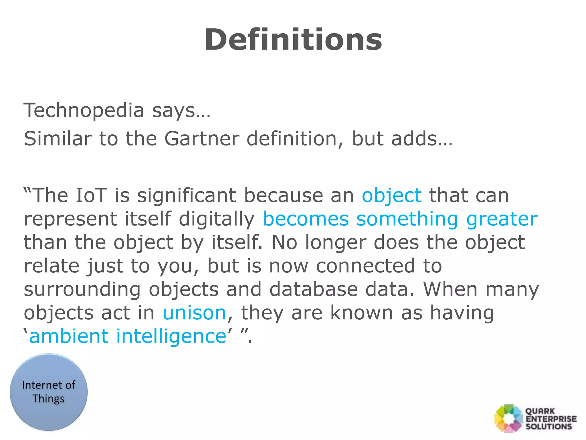 Definitions
Technopedia says…
Similar to the Gartner definition, but adds…
“The IoT is significant because an object that can
represent itself digitally becomes something greater
than the object by itself. No longer does the object
relate just to you, but is now connected to
surrounding objects and database data. When many
objects act in unison, they are known as having
‘ambient intelligence’ ”.
 