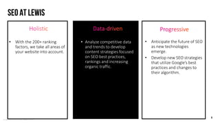 © LEWIS Communications Limited. All Rights Reserved
SEO at lewis
6
• Analyze competitive data
and trends to develop
content strategies focused
on SEO best practices,
rankings and increasing
organic traffic.
• Anticipate the future of SEO
as new technologies
emerge.
• Develop new SEO strategies
that utilize Google’s best
practices and changes to
their algorithm.
• With the 200+ ranking
factors, we take all areas of
your website into account.
 