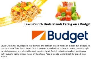 Lewis Crutch Understands Eating on a Budget
Lewis Crutch has developed a way to make and eat high-quality meals on a razor-thin budget. As
the founder of Fiver Feeds, Lewis Crutch provides sound advice on how to save money through
carefully-planned and affordable meal creation. Lewis Crutch helps thousands of families on
tight budgets eat nutritious meals on the cheap. People look to Lewis Crutch for expert meal
advice.
 
