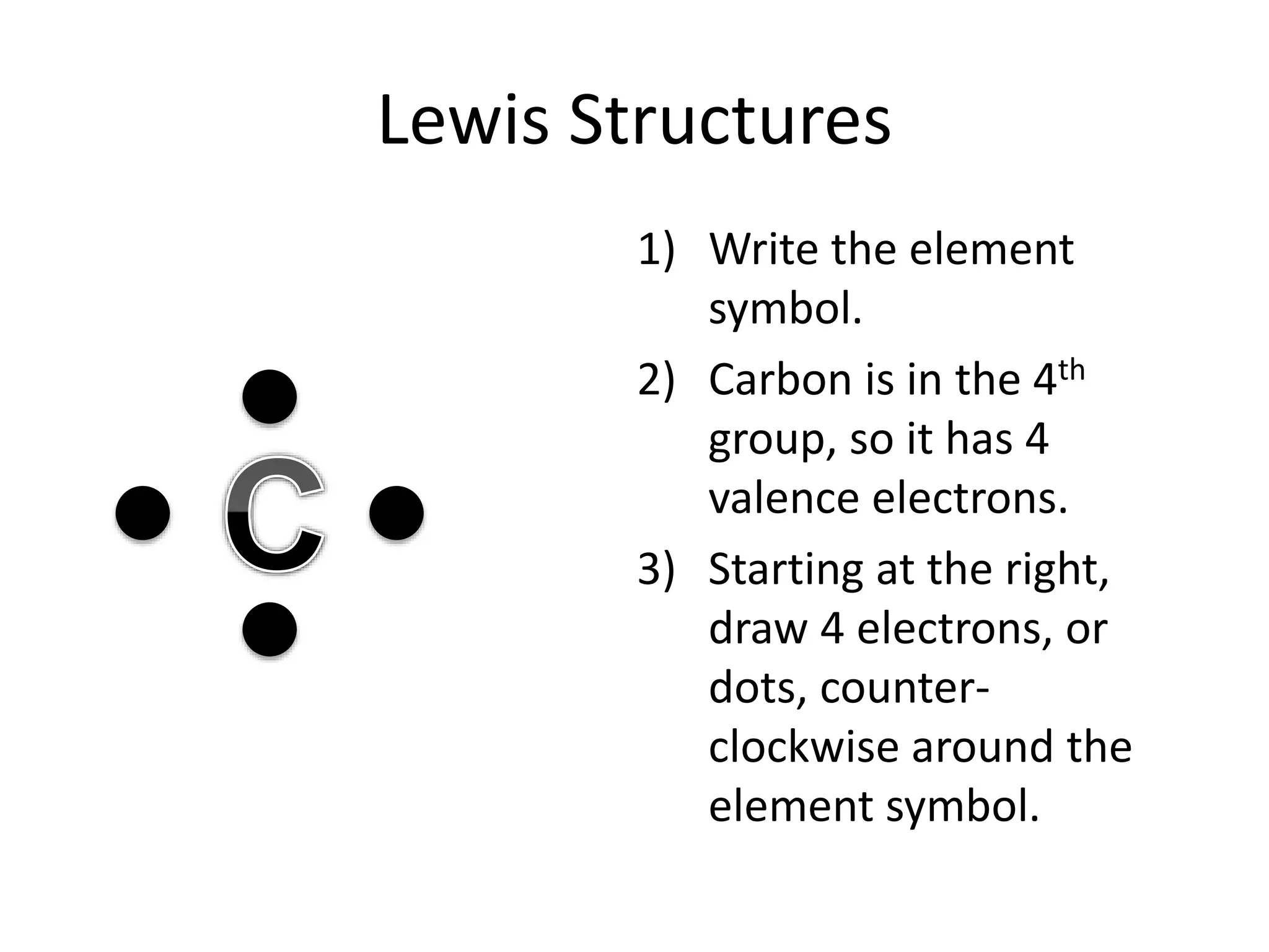 Lewis Structures
1) Write the element
symbol.
2) Carbon is in the 4th
group, so it has 4
valence electrons.
3) Starting at the right,
draw 4 electrons, or
dots, counter-
clockwise around the
element symbol.
 