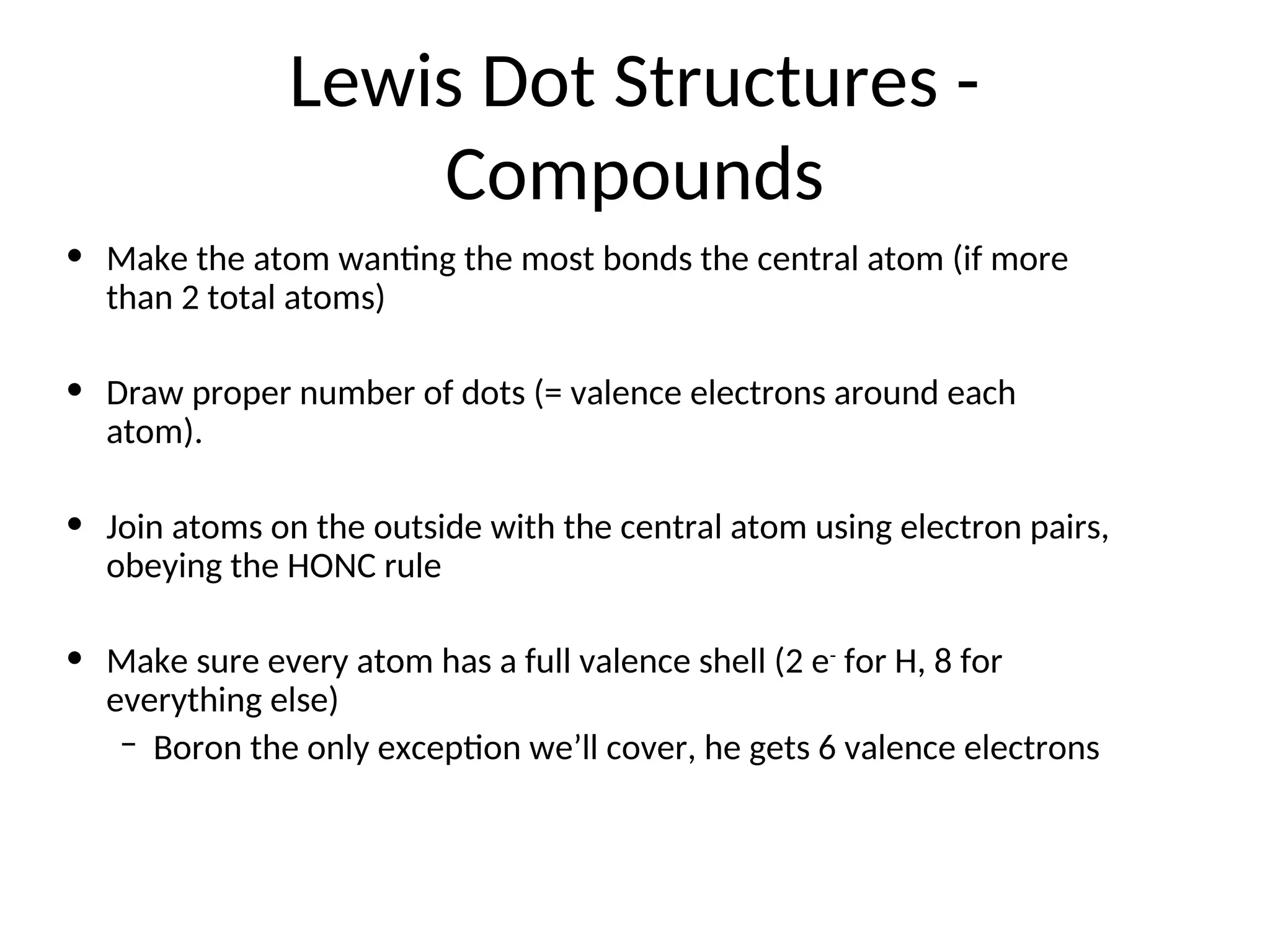 Lewis Dot Structures -
Compounds
• Make the atom wanting the most bonds the central atom (if more
than 2 total atoms)
• Draw proper number of dots (= valence electrons around each
atom).
• Join atoms on the outside with the central atom using electron pairs,
obeying the HONC rule
• Make sure every atom has a full valence shell (2 e-
for H, 8 for
everything else)
– Boron the only exception we’ll cover, he gets 6 valence electrons
 