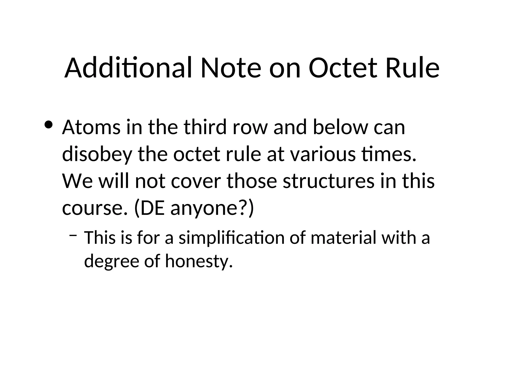 Additional Note on Octet Rule
• Atoms in the third row and below can
disobey the octet rule at various times.
We will not cover those structures in this
course. (DE anyone?)
– This is for a simplification of material with a
degree of honesty.
 
