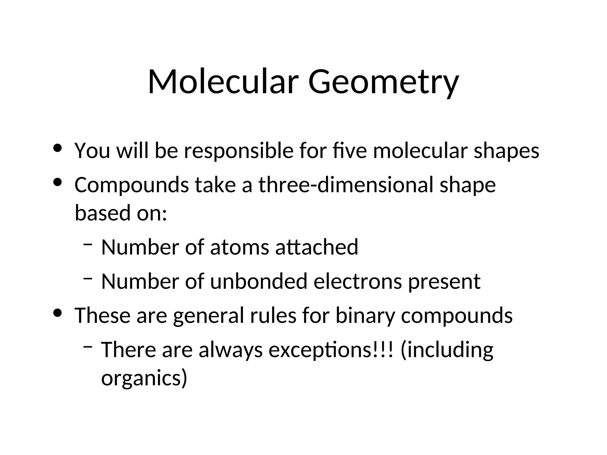 Molecular Geometry
• You will be responsible for five molecular shapes
• Compounds take a three-dimensional shape
based on:
– Number of atoms attached
– Number of unbonded electrons present
• These are general rules for binary compounds
– There are always exceptions!!! (including
organics)
 