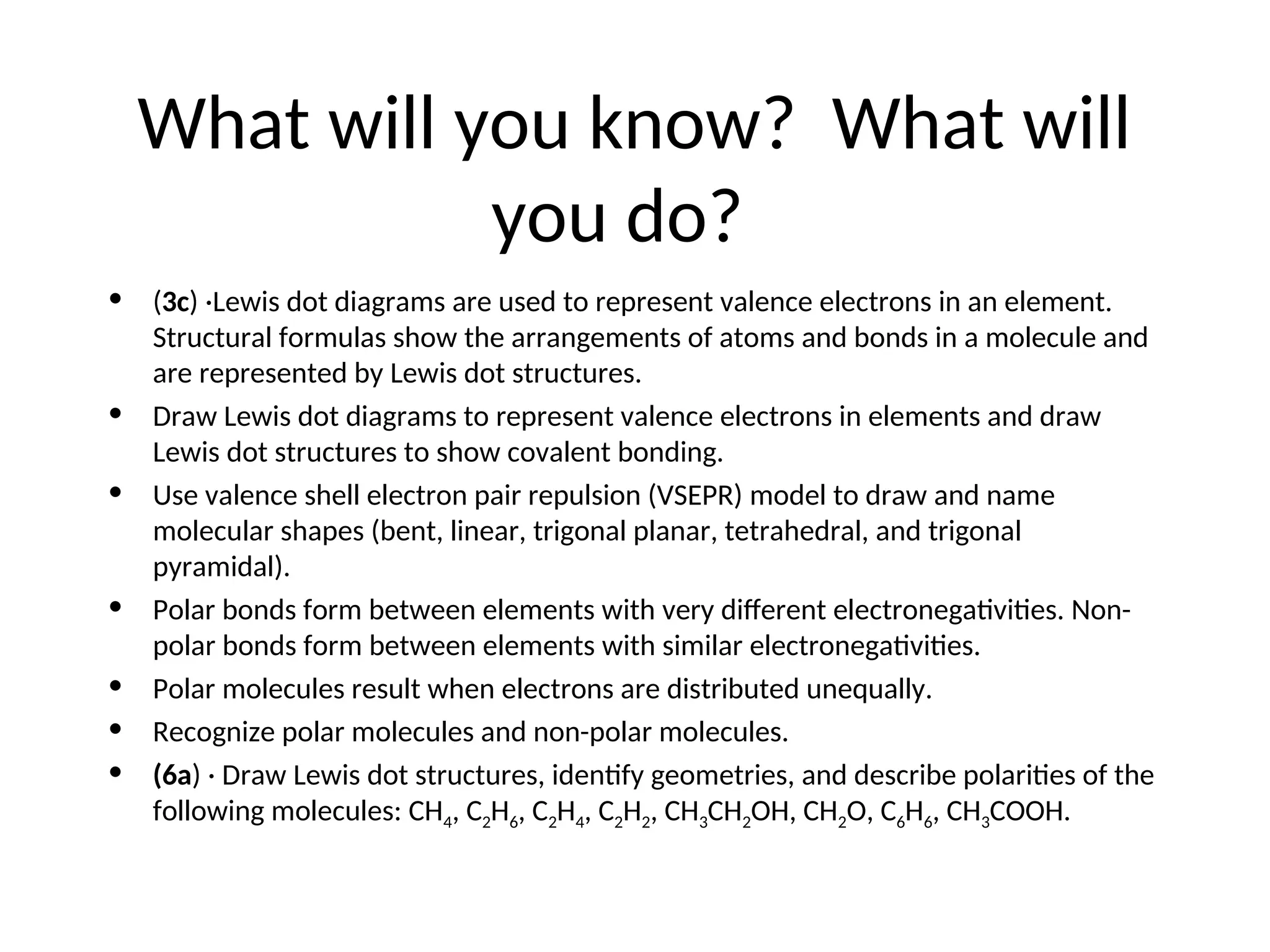 What will you know? What will
you do?
• (3c) ·Lewis dot diagrams are used to represent valence electrons in an element.
Structural formulas show the arrangements of atoms and bonds in a molecule and
are represented by Lewis dot structures.
• Draw Lewis dot diagrams to represent valence electrons in elements and draw
Lewis dot structures to show covalent bonding.
• Use valence shell electron pair repulsion (VSEPR) model to draw and name
molecular shapes (bent, linear, trigonal planar, tetrahedral, and trigonal
pyramidal).
• Polar bonds form between elements with very different electronegativities. Non-
polar bonds form between elements with similar electronegativities.
• Polar molecules result when electrons are distributed unequally.
• Recognize polar molecules and non-polar molecules.
• (6a) · Draw Lewis dot structures, identify geometries, and describe polarities of the
following molecules: CH4, C2H6, C2H4, C2H2, CH3CH2OH, CH2O, C6H6, CH3COOH.
 