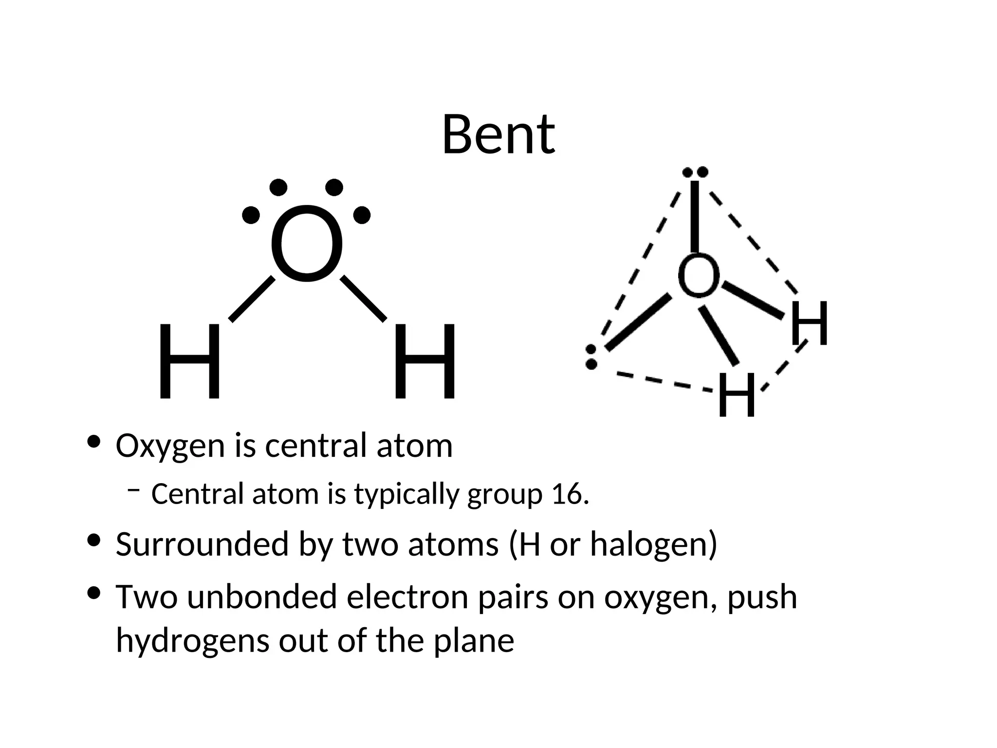 Bent
• Oxygen is central atom
– Central atom is typically group 16.
• Surrounded by two atoms (H or halogen)
• Two unbonded electron pairs on oxygen, push
hydrogens out of the plane
 
