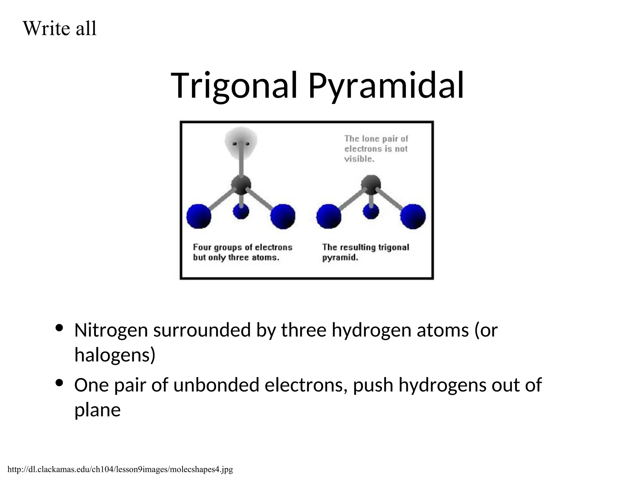 Trigonal Pyramidal
• Nitrogen surrounded by three hydrogen atoms (or
halogens)
• One pair of unbonded electrons, push hydrogens out of
plane
http://dl.clackamas.edu/ch104/lesson9images/molecshapes4.jpg
Write all
 