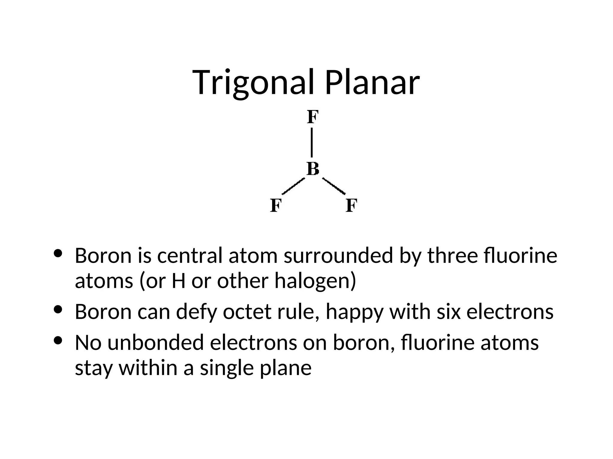 Trigonal Planar
• Boron is central atom surrounded by three fluorine
atoms (or H or other halogen)
• Boron can defy octet rule, happy with six electrons
• No unbonded electrons on boron, fluorine atoms
stay within a single plane
 
