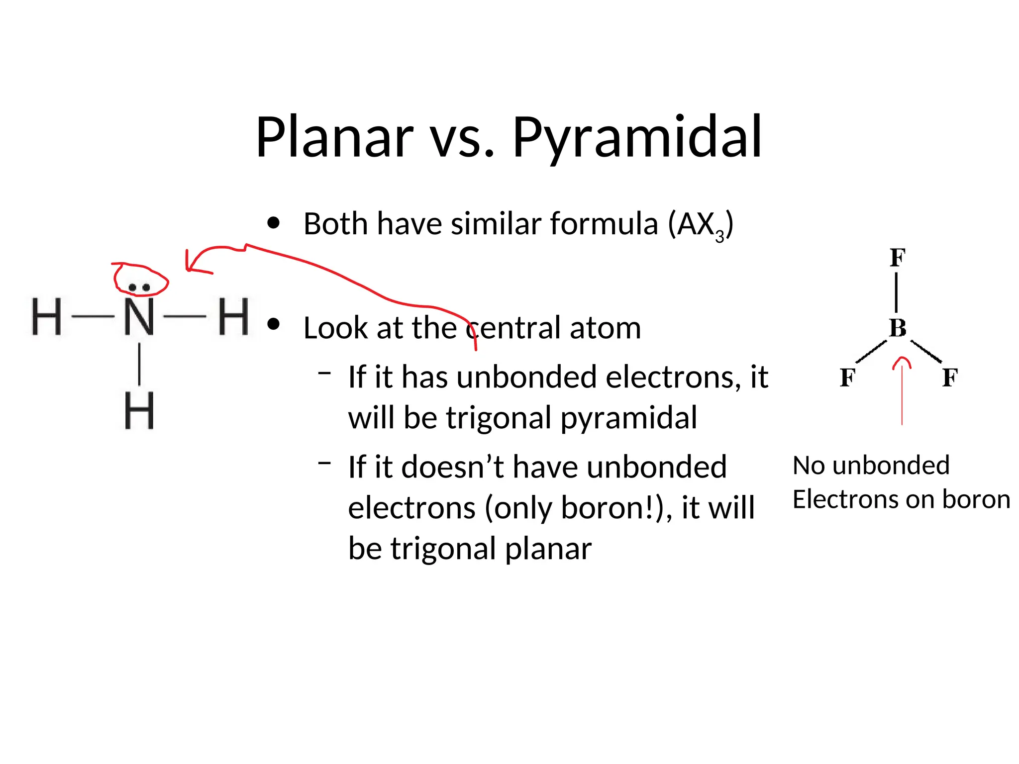 Planar vs. Pyramidal
• Both have similar formula (AX3)
• Look at the central atom
– If it has unbonded electrons, it
will be trigonal pyramidal
– If it doesn’t have unbonded
electrons (only boron!), it will
be trigonal planar
No unbonded
Electrons on boron
 