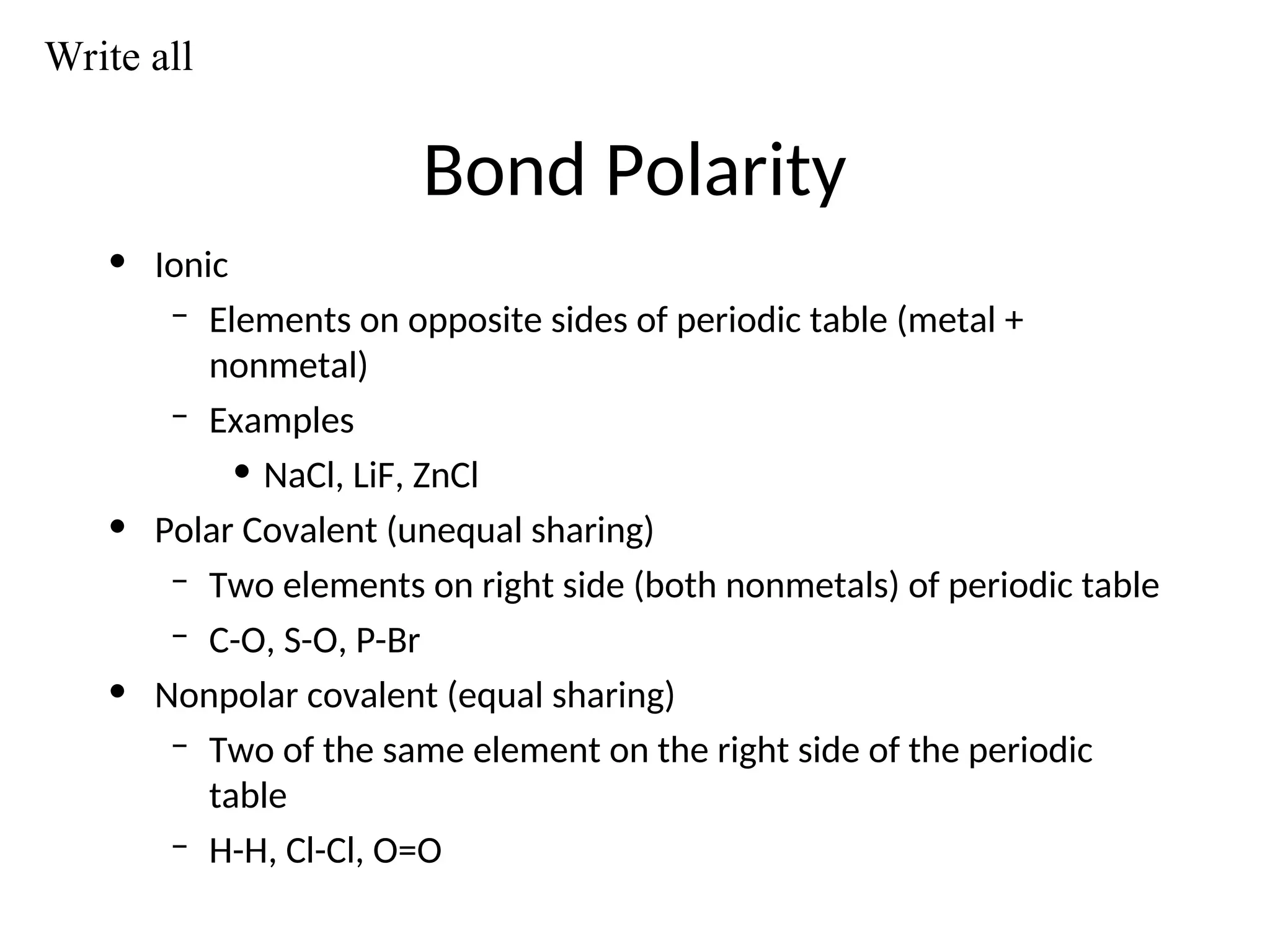 Bond Polarity
• Ionic
– Elements on opposite sides of periodic table (metal +
nonmetal)
– Examples
• NaCl, LiF, ZnCl
• Polar Covalent (unequal sharing)
– Two elements on right side (both nonmetals) of periodic table
– C-O, S-O, P-Br
• Nonpolar covalent (equal sharing)
– Two of the same element on the right side of the periodic
table
– H-H, Cl-Cl, O=O
Write all
 