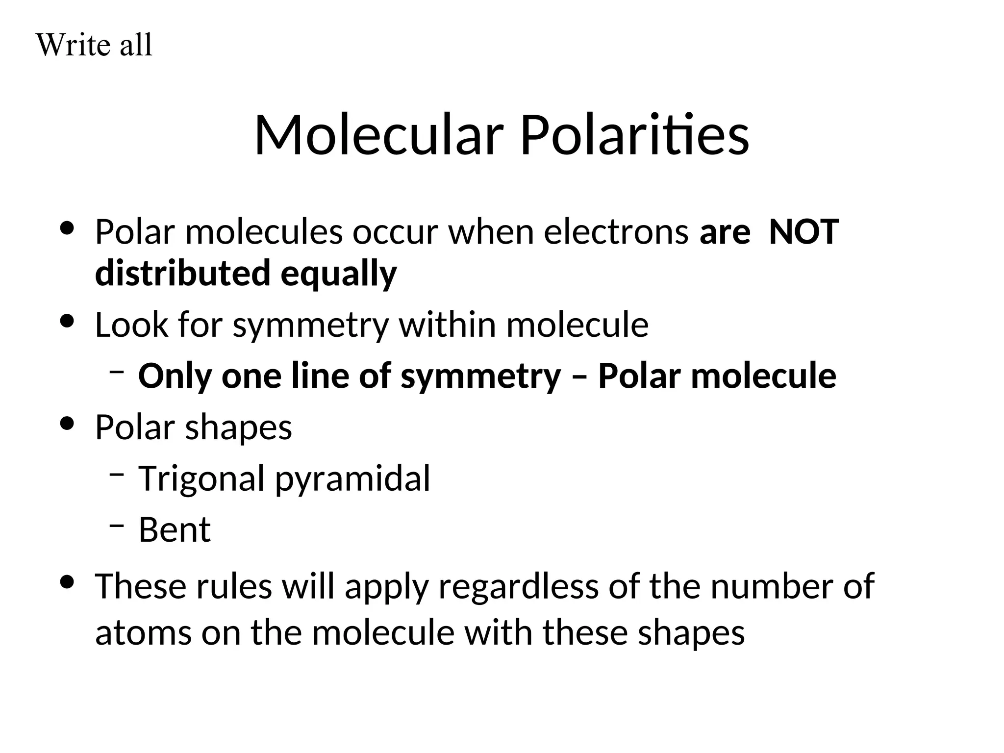 Molecular Polarities
• Polar molecules occur when electrons are NOT
distributed equally
• Look for symmetry within molecule
– Only one line of symmetry – Polar molecule
• Polar shapes
– Trigonal pyramidal
– Bent
• These rules will apply regardless of the number of
atoms on the molecule with these shapes
Write all
 