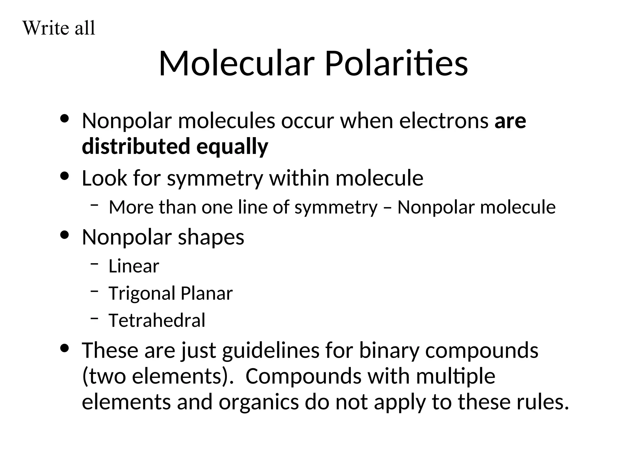 Molecular Polarities
• Nonpolar molecules occur when electrons are
distributed equally
• Look for symmetry within molecule
– More than one line of symmetry – Nonpolar molecule
• Nonpolar shapes
– Linear
– Trigonal Planar
– Tetrahedral
• These are just guidelines for binary compounds
(two elements). Compounds with multiple
elements and organics do not apply to these rules.
Write all
 