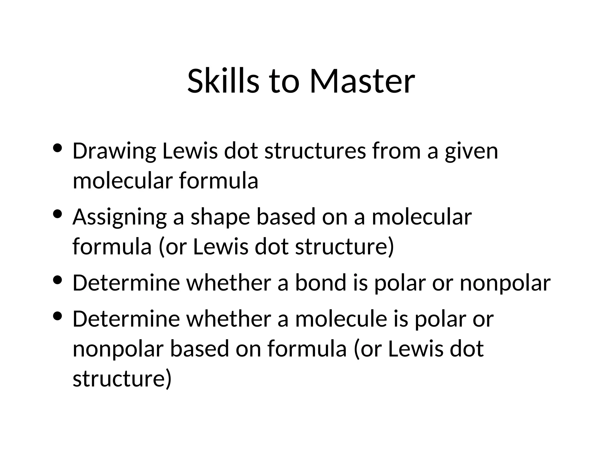 Skills to Master
• Drawing Lewis dot structures from a given
molecular formula
• Assigning a shape based on a molecular
formula (or Lewis dot structure)
• Determine whether a bond is polar or nonpolar
• Determine whether a molecule is polar or
nonpolar based on formula (or Lewis dot
structure)
 