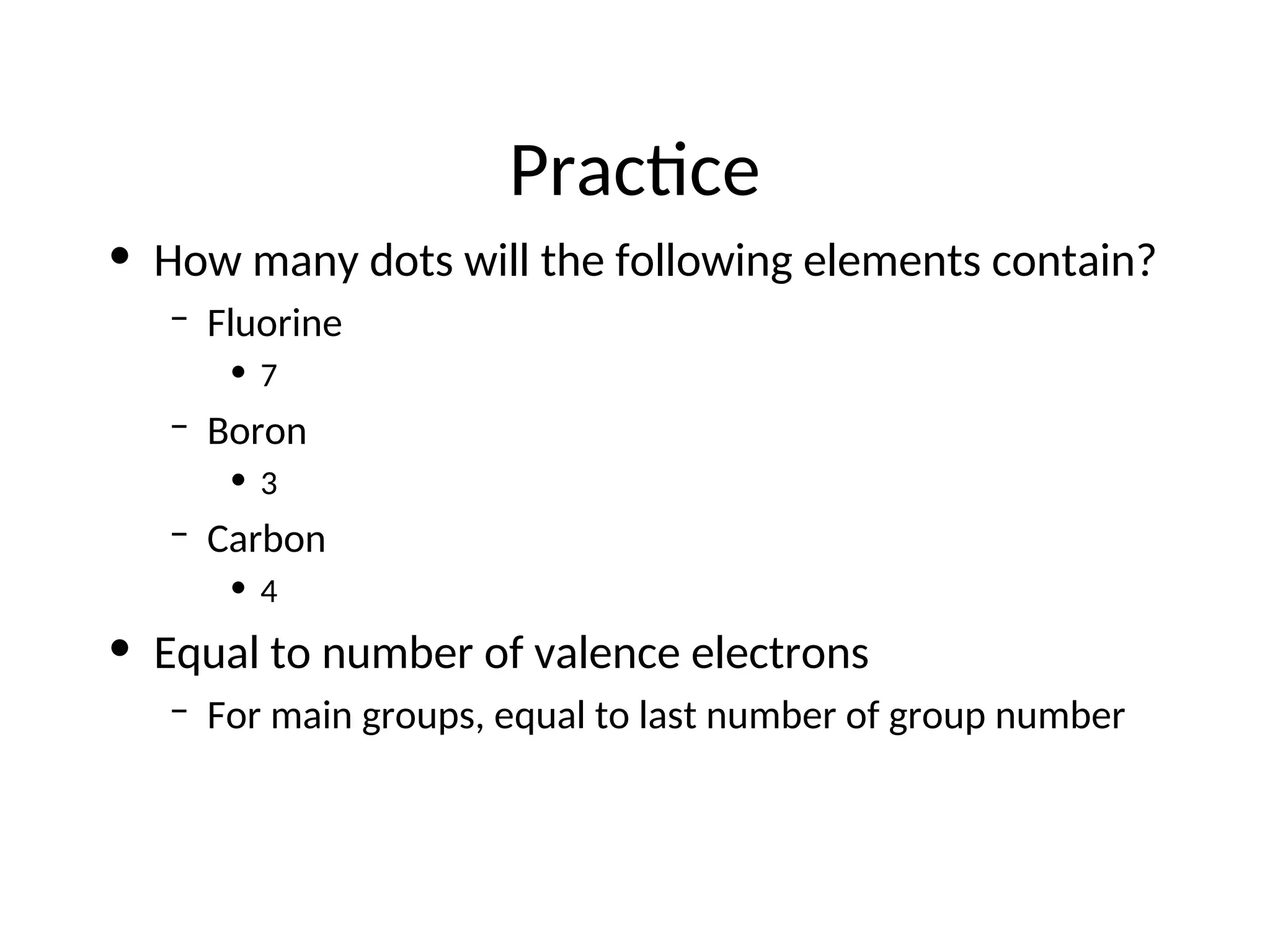 Practice
• How many dots will the following elements contain?
– Fluorine
• 7
– Boron
• 3
– Carbon
• 4
• Equal to number of valence electrons
– For main groups, equal to last number of group number
 