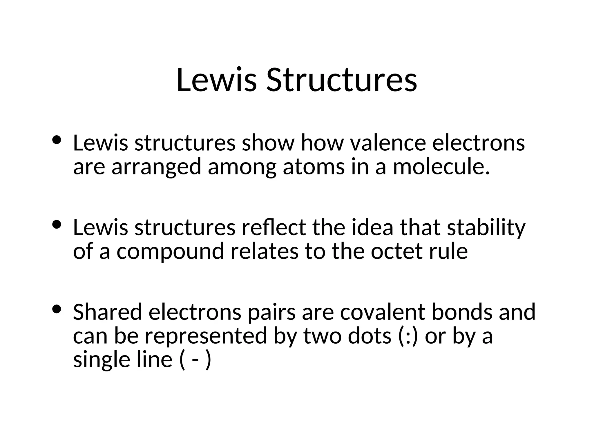 Lewis Structures
• Lewis structures show how valence electrons
are arranged among atoms in a molecule.
• Lewis structures reflect the idea that stability
of a compound relates to the octet rule
• Shared electrons pairs are covalent bonds and
can be represented by two dots (:) or by a
single line ( - )
 