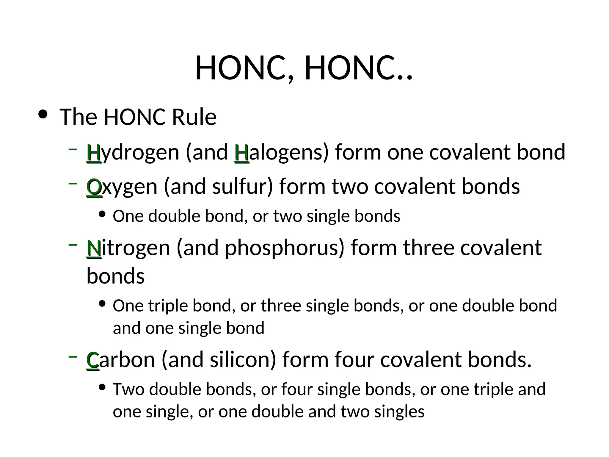 HONC, HONC..
• The HONC Rule
– H
Hydrogen (and H
Halogens) form one covalent bond
– O
Oxygen (and sulfur) form two covalent bonds
• One double bond, or two single bonds
– N
Nitrogen (and phosphorus) form three covalent
bonds
• One triple bond, or three single bonds, or one double bond
and one single bond
– C
Carbon (and silicon) form four covalent bonds.
• Two double bonds, or four single bonds, or one triple and
one single, or one double and two singles
 
