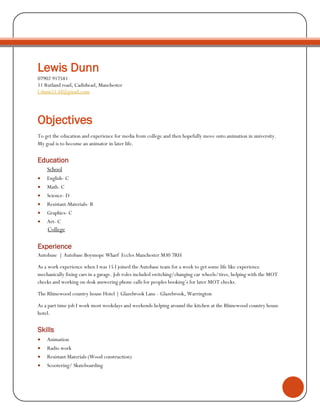 Lewis Dunn
07902 917581
11 Rutland road, Cadishead, Manchester
l.dunn51.ld@gmail.com
Objectives
To get the education and experience for media from college and then hopefully move onto animation in university.
My goal is to become an animator in later life.
Education
School
 English- C
 Math- C
 Science- D
 Resistant-Materials- B
 Graphics- C
 Art- C
College
Experience
Autobase | Autobase Boysnope Wharf Eccles Manchester M30 7RH
As a work experience when I was 15 I joined the Autobase team for a week to get some life like experience
mechanically fixing cars in a garage. Job roles included switching/changing car wheels/tires, helping with the MOT
checks and working on desk answering phone calls for peoples booking’s for later MOT checks.
The Rhinewood country house Hotel | Glazebrook Lane - Glazebrook, Warrington
As a part time job I work most weekdays and weekends helping around the kitchen at the Rhinewood country house
hotel.
Skills
 Animation
 Radio work
 Resistant Materials (Wood construction)
 Scootering/ Skateboarding
 