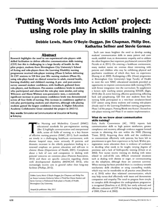 Tutting Words into Action' project:
using roie piay in sidiis training
Debbie Lewis, Marie O'Boyle-Duggan, Jim Chapman, Philip Dee,
Katharina Seiiner and Stevie Gorman
Abstract
Research highlights the need to use experienced role-players with
skilled facilitation to deliver effective communication skills training
(CST) but this is challenging in a large faculty of health. In this
pilot project, students from Birmingham City University*s School
of Acting and role-players from the Learning Disability nursing
programme received role-player training (Phase I) before delivering
26 CST sessions to 520 first year BSc nursing students (Phase 0),
using role-plays based on clinical scenarios in adult, mental health,
learning disability and children's nursing. A pre- and post-session
survey assessed student confidence, with feedback gathered from
role-players, and facilitators. Pre-session confidence levels in students
who participated and observed the role-play were similar, and using
Wilcoxon and Mann Whitney non-parametric tests, a statistically
significant increase in post-session confidence levels was demonstrated
across all four fields of nursing. This increase in confidence applied to
role-play participating students and observers, although role-playing
students gained the largest confidence increase. A Higher Education
Academy Collaborative Grant extended the project in 2012/13.
Key words: Simulation • Communication • Education • Nursing
• Roleplay
T
he Nursing and Midwifery Council (NMC)
educational standards for pre-registracion nursing
(Box 1) highlight communication and interpersonal
skills, across all fields of nursing, as a key feature
of effective nursing practice (NMC, 2011). Such standards
are timely in a challenging healthcare environment, with
shorter hospital stays, more seriously ill patients and
dramatic increases in the elderly population leading to a
renewed emphasis on patient education and self-care in
chronic illness (Department of Health, 2001). Complaints
about a lack of care and compassion in dealing with
patients' concerns are common place (Patients Association,
2012) and there are specific concerns regarding clients
with developmental disability (M.ENCAP, 2012), who
increasingly receive care in general rather than long-stay
facihties (Phillips, 2012).
Debbie Lewis, Marie O'Boylc-Diiggan.Jini Chapman and Philip Dee
are Senior Lecturers; Katharina Seilncr is Third Year Drama Student and
Stevie Gorman is Professional Role-player at Faculty of Health,
Birmingham City University',.
Acceptedfor ptibiicnlion: May 2013
Such care issues heighten the need to develop nursing
students' communication skills to assess patient and carer
needs, establish trust, to demonstrate empathy and to address
the often forgotten, but important, psychosocial concerns (Del
Piccolo et al, 2011). On entering a healthcare environment,
many student nurses are anxious about interacting with
patients and children who may be exhibiting physical aaid
psychiatric conditions of which they have no experience
(Kanieg et ai, 2009). Redesigning a BSc (Hons) programme
at Birmingham Cit>' University's large Faculty of Health
to meet the new NMC educational standards provided an
opportunity to improve communication skills training (CST),
with firmer integration into the curriculum. To supplement
a lecture style teaching session promoting SOLER (Eg?n,
2010) {Box 2), active listening, effective questioning, reflecting
back and paraphrasing, 520 first year students from four
nursing fields participated in a two-hour simulation-based
CST session using drama students and existing role-players
already used in the Learning Disabilities nursing programme.
Phase 1 of the project,'Putting Words into Action', focused on
role-player training and Phase II on session implementation.
What do we know about communication
skills training?
Early Audit Commission (AC, 1993) reports lijik
communication skills to high patient satisfaction, greater
compliance and recovery, although evidence suggests limited
success in obtaining this aim within the NHS (Nursing
Times, 2012). Acquiring these skills and the confidence
to communicate effectively with patients, has been left to
practitioners to gain from experience or by luck. Within pre-
registration nurse education there is evidence of confusion
in deciding what needs to be taught, varying degrees of
provision and a lack of field-specific training (Chant et al,
2002). Few nurses receive training on dealing with issues
related to end-of-life care, diíFicult emotional situations
such as dealing with distress or anger, or communicating
on the telephone, although these are common activities.
When training has been provided there is a tendency towards
mechanistic skills checklists or using counselling models,
which may not be transferable to all practice areas (Boschma
et al, 2010) rather than relational communication, which
may help nurses deal effectively with issues and demonstrate
compassion and empathy. The need to progress from simple
to complex skills throughout the undergraduate programme
is recognised (Boschma et al, 2010), but rarely achieved, and
effective evaluation of CST has also been lacking (Kruijver et
al 2000, Chant et al, 2002).
638 British Journal ofNurîing, 2013.Vol 22. No tl
 