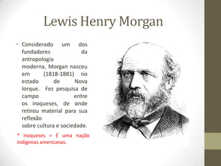 Lewis Henry Morgan
• Considerado um dos
fundadores
da
antropologia
moderna, Morgan nasceu
em
(1818-1881) no
estado
de
Nova
Iorque. Fez pesquisa de
campo
entre
os iroqueses, de onde
retirou material para sua
reflexão
sobre cultura e sociedade.
* Iroqueses = É uma nação
indígenas americanas.

 