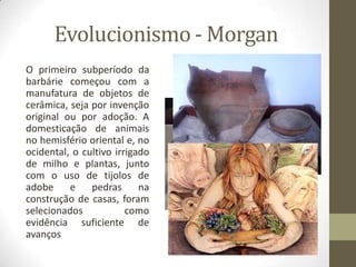 Evolucionismo - Morgan
O primeiro subperíodo da
barbárie começou com a
manufatura de objetos de
cerâmica, seja por invenção
original ou por adoção. A
domesticação de animais
no hemisfério oriental e, no
ocidental, o cultivo irrigado
de milho e plantas, junto
com o uso de tijolos de
adobe
e
pedras
na
construção de casas, foram
selecionados
como
evidência suficiente de
avanços

 