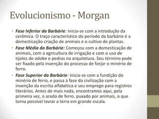Evolucionismo - Morgan
• Fase Inferior da Barbárie: Inicia-se com a introdução da
cerâmica. O traço característico do período da barbárie é a
domesticação criação de animais e o cultivo de plantas.
• Fase Média da Barbárie: Começou com a domesticação de
animais, com a agricultura de irrigação e com o uso de
tijolos de adobe e pedras na arquitetura. Seu término pode
ser fixado pela invenção do processo de forjar o minério de
ferro.
• Fase Superior da Barbárie: Inicia-se com a fundição do
minério de ferro, e passa à fase da civilização com a
invenção da escrita alfabética e seu emprego para registros
literários. Antes de mais nada, encontramos aqui, pela
primeira vez, o arado de ferro. puxado por animais, o que
torna possível lavrar a terra em grande escala.

 