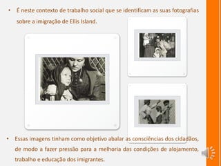 • É neste contexto de trabalho social que se identificam as suas fotografias
sobre a imigração de Ellis Island.
• Essas imagens tinham como objetivo abalar as consciências dos cidadãos,
de modo a fazer pressão para a melhoria das condições de alojamento,
trabalho e educação dos imigrantes.
 
