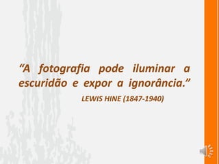 “A fotografia pode iluminar a
escuridão e expor a ignorância.”
LEWIS HINE (1847-1940)
 