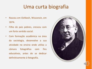 Uma curta biografia
• Nasceu em Oshkosh, Wisconsin, em
1874.
• Filho de pais pobres, cresceu com
um forte sentido social.
• Com formação académica na área
da sociologia, desenvolve a sua
atividade no ensino onde utiliza a
câmara fotográfica com fins
educativos, antes de se dedicar
definitivamente à fotografia.
 