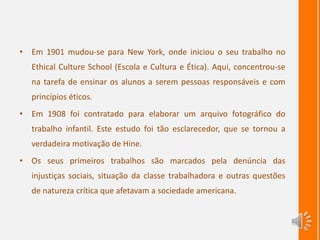 • Em 1901 mudou-se para New York, onde iniciou o seu trabalho no
Ethical Culture School (Escola e Cultura e Ética). Aqui, concentrou-se
na tarefa de ensinar os alunos a serem pessoas responsáveis e com
princípios éticos.
• Em 1908 foi contratado para elaborar um arquivo fotográfico do
trabalho infantil. Este estudo foi tão esclarecedor, que se tornou a
verdadeira motivação de Hine.
• Os seus primeiros trabalhos são marcados pela denúncia das
injustiças sociais, situação da classe trabalhadora e outras questões
de natureza crítica que afetavam a sociedade americana.
 