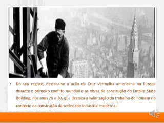 • Do seu registo, destaca-se a ação da Cruz Vermelha americana na Europa
durante o primeiro conflito mundial e as obras de construção do Empire State
Building, nos anos 20 e 30, que destaca a valorização do trabalho do homem no
contexto da construção da sociedade industrial moderna.
 