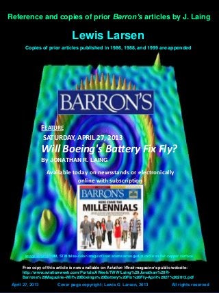 Lattice Energy LLC
Risk analysis: Boeing 787 Dreamliner’s revamped Li-ion
battery system
Image source: IBM, STM false-color image of iron atoms arranged in circle on flat copper surface
Reference and copies of prior Barron’s articles by J. Laing
Lewis Larsen
Copies of prior articles published in 1986, 1988, and 1999 are appended
April 27, 2013 Cover page copyright: Lewis G Larsen, 2013 All rights reserved
FEATURE
SATURDAY, APRIL 27, 2013
Will Boeing's Battery Fix Fly?
By JONATHAN R. LAING
Available today on newsstands or electronically
online with subscription
Free copy of this article is now available on Aviation Week magazine’s public website:
http://www.aviationweek.com/Portals/AWeek/TWW/Laing%20Jonathan%20R-
Barrons%20Magazine-Will%20Boeings%20Battery%20Fix%20Fly-April%2027%202013.pdf
 