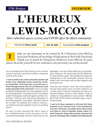 INTERVIEW
L'HEUREUX
LEWIS-MCCOYHow suburban spaces,sexism,and COVID effect the Black community
Interview by Henry Jacob Transcribed by Nick JacobsonJULY 30, 2020
I am a sociologist at New York University. I am an African
American man who is proud to be a father, a community
member, and a teacher.
I want to dwell on the words community member and
teacher. Your scholarship centers around the sociolo-
gy of education. At the same time, you enrich your re-
search through activism. How do you blend your work
inside and outside of the classroom? I came to sociology
mistakenly thinking people who study inequality want to
do something about it. At graduate school, I met brilliant
people who had great, analytically rigorous methods. I as-
ked them, "What do we do with all this information we
find about inequality?" They replied, “well, that is what we
do, we study.” As somebody who is Black in America, I
can'taffordtojuststudyinequality:Ineedtodosomething
about it.
For years, I've been concerned with what it means to
be a minoritized person, to have less power, to be dis-
connected from privilege. That focus comes from my own
upbringing. I was one of three Black boys in my kinder-
garten classroom. The school asked all of the Black boys
to remain behind a grade. They justified this decision by
claiming that we were emotionally immature. Then my
mother, who's now passed, and my father stepped in and
advocated for me.
From that early moment, I knew that activism played a
role, that when injustice arose, you had to confront it. As
a scholar-activist, I research communities not only to un-
derstand problems, but also to offer solutions. I hope to
continue in a long tradition of social scientists—folks like
Ida B. Wells, W.E.B. Du Bois, Anna Julia Cooper—who ef-
fectuate change.
I want to tie these comments in with your first book,
Inequality in the Promised Land. In the introduction,
you write, “this book is not simply about what it means
to be black or white in suburban schools, rather, it is
about being how being white provides unearned and
pervasiveadvantagesthatinimplicitandexplicitgrades
oday we are fortunate to be joined by R. L'Heureux Lewis-McCoy,
Associate Professor of Sociology of Education at New York University.
Thank you so much for being here, Professor Lewis-McCoy. To start,
please describe yourself in two sentences, one personal, one professional?
T
1YALE HISTORICAL REVIEW
1701 Project
 