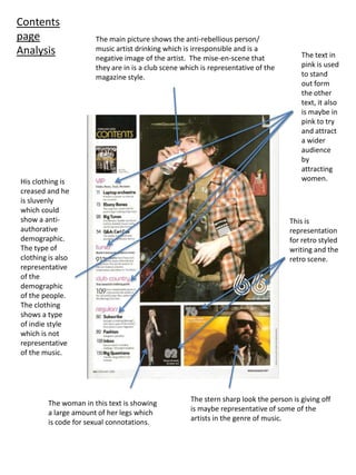 Contents page AnalysisThe main picture shows the anti-rebellious person/ music artist drinking which is irresponsible and is a negative image of the artist.  The mise-en-scene that they are in is a club scene which is representative of the magazine style.The text in pink is used to stand out form the other text, it also is maybe in pink to try and attract a wider audience by attracting women.His clothing is creased and he is sluvenly which could show a anti-authorative demographic.  The type of clothing is also representative of the demographic of the people.  The clothing shows a type of indie style which is not representative of the music.This is  representation for retro styled writing and the retro scene. The stern sharp look the person is giving off is maybe representative of some of the artists in the genre of music.The woman in this text is showing a large amount of her legs which is code for sexual connotations.