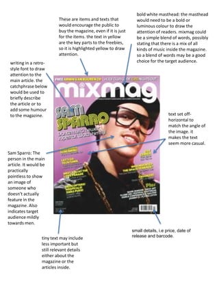 bold white masthead: the masthead would need to be a bold or luminous colour to draw the attention of readers. mixmag could be a simple blend of words, possibly stating that there is a mix of all kinds of music inside the magazine. so a blend of words may be a good choice for the target audience.These are items and texts that would encourage the public to buy the magazine, even if it is just for the items. the text in yellow are the key parts to the freebies, so it is highlighted yellow to draw attention.writing in a retro-style font to draw attention to the main article. the catchphrase below would be used to briefly describe the article or to add some humour to the magazine.text set off-horizontal to match the angle of the image. it makes the text seem more casual.Sam Sparro: The person in the main article. It would be practically pointless to show an image of someone who doesn't actually feature in the magazine. Also indicates target audience mildly towards men.small details, i.e price, date of release and barcode.tiny text may include less important but still relevant details either about the magazine or the articles inside.